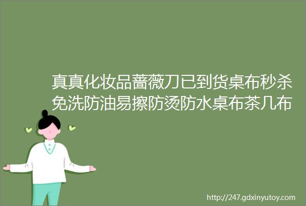 真真化妆品蔷薇刀已到货桌布秒杀免洗防油易擦防烫防水桌布茶几布