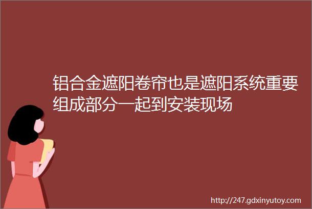 铝合金遮阳卷帘也是遮阳系统重要组成部分一起到安装现场